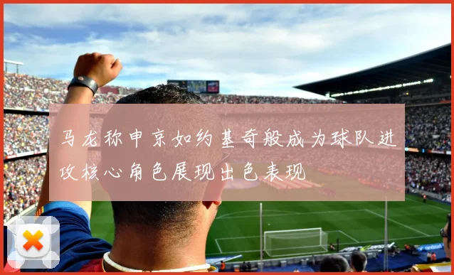 马龙称申京如约基奇般成为球队进攻核心角色展现出色表现