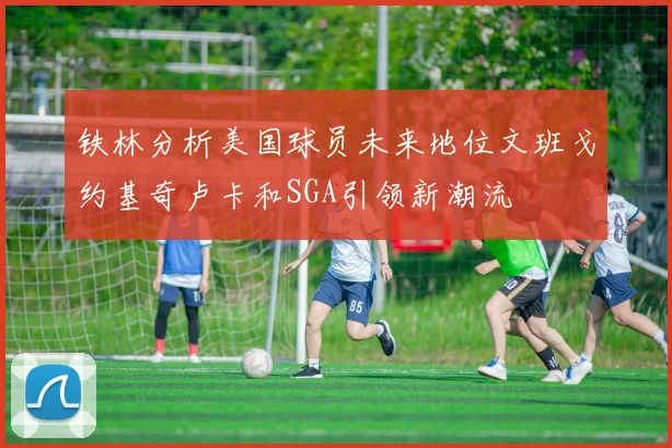铁林分析美国球员未来地位文班戈约基奇卢卡和SGA引领新潮流