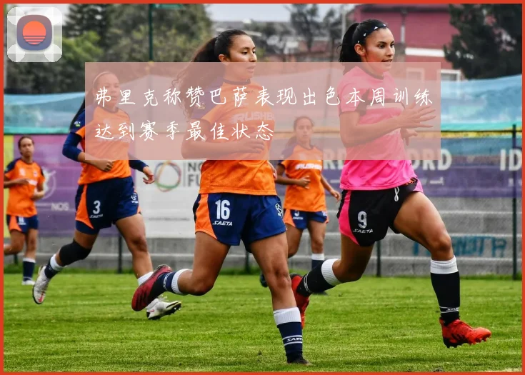 弗里克称赞巴萨表现出色本周训练达到赛季最佳状态