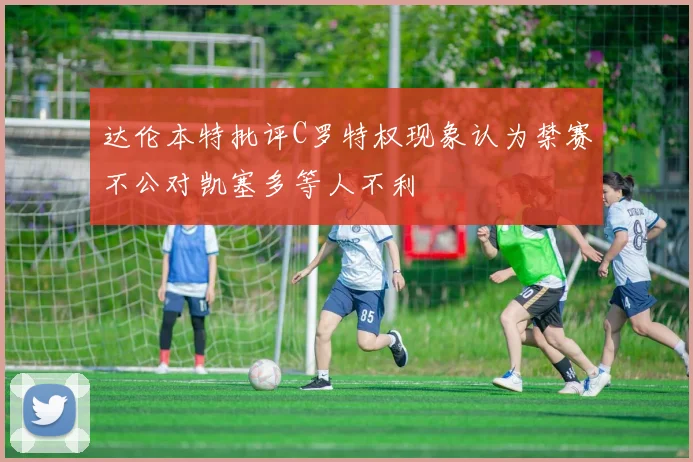 达伦本特批评C罗特权现象认为禁赛不公对凯塞多等人不利