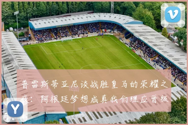 普雷斯蒂亚尼谈战胜皇马的荣耀之夜：阿根廷梦想成真我们理应晋级