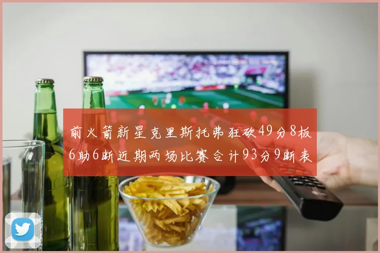 前火箭新星克里斯托弗狂砍49分8板6助6断近期两场比赛合计93分9断表现惊艳