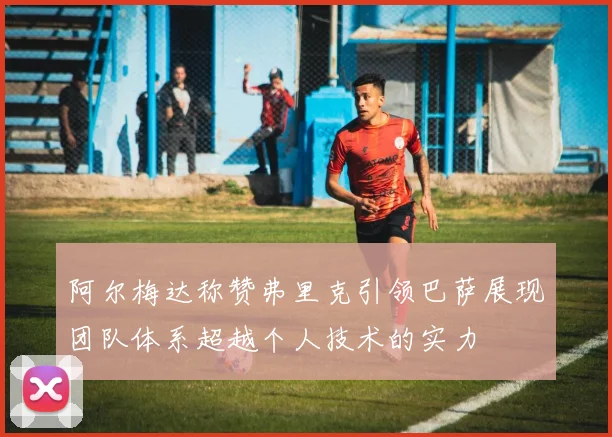 阿尔梅达称赞弗里克引领巴萨展现团队体系超越个人技术的实力