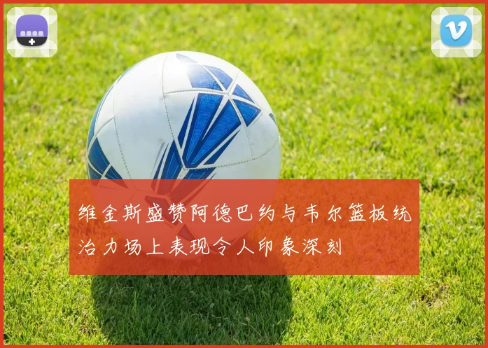维金斯盛赞阿德巴约与韦尔篮板统治力场上表现令人印象深刻