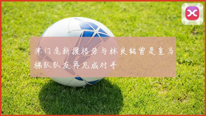 津门虎新援格劳与林良铭曾是皇马梯队队友再见成对手
