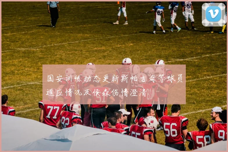 国安训练动态更新斯帕吉奇等球员适应情况及侯森伤情澄清