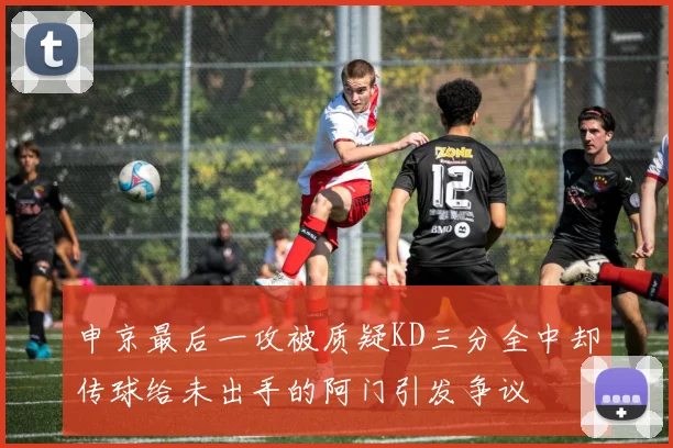 申京最后一攻被质疑KD三分全中却传球给未出手的阿门引发争议