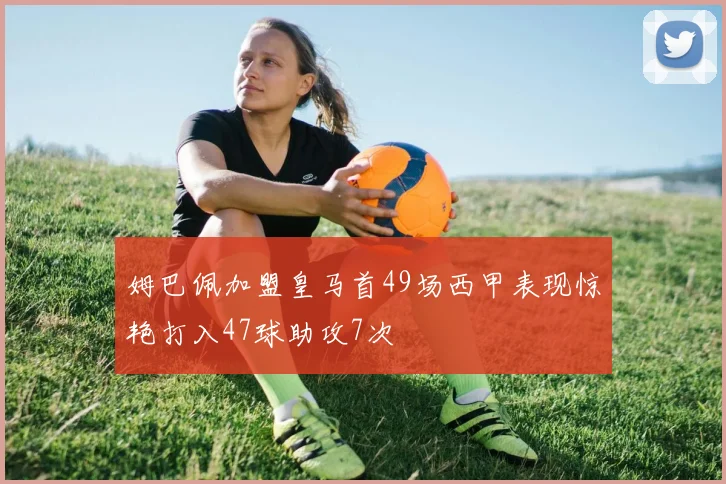 姆巴佩加盟皇马首49场西甲表现惊艳打入47球助攻7次