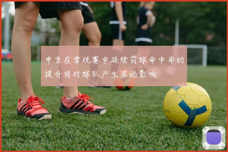申京在常规赛中延续罚球命中率的提升将对球队产生深远影响