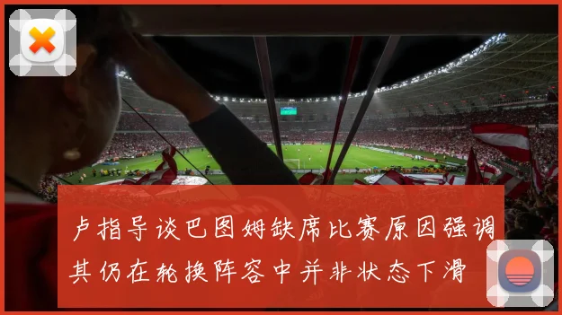 卢指导谈巴图姆缺席比赛原因强调其仍在轮换阵容中并非状态下滑