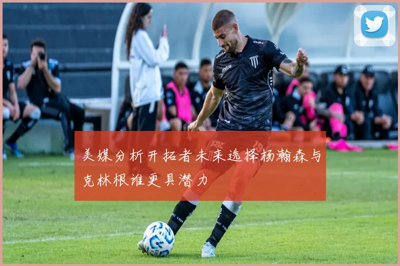 美媒分析开拓者未来选择杨瀚森与克林根谁更具潜力