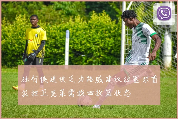 独行侠进攻乏力路威建议拉塞尔首发控卫克莱需找回投篮状态