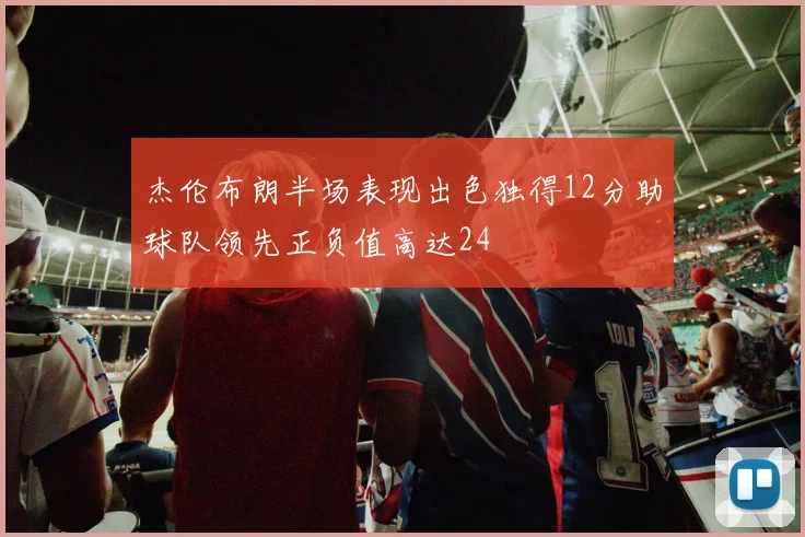 杰伦布朗半场表现出色独得12分助球队领先正负值高达24