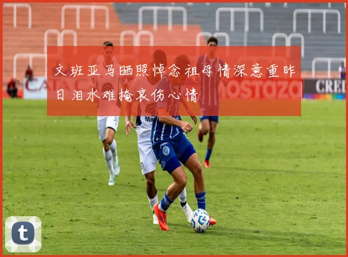 文班亚马晒照悼念祖母情深意重昨日泪水难掩哀伤心情
