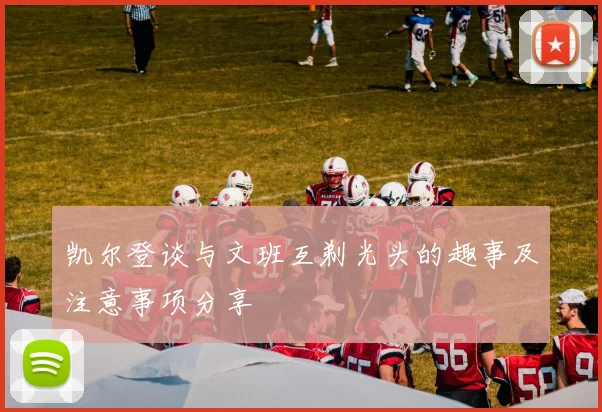 凯尔登谈与文班互剃光头的趣事及注意事项分享
