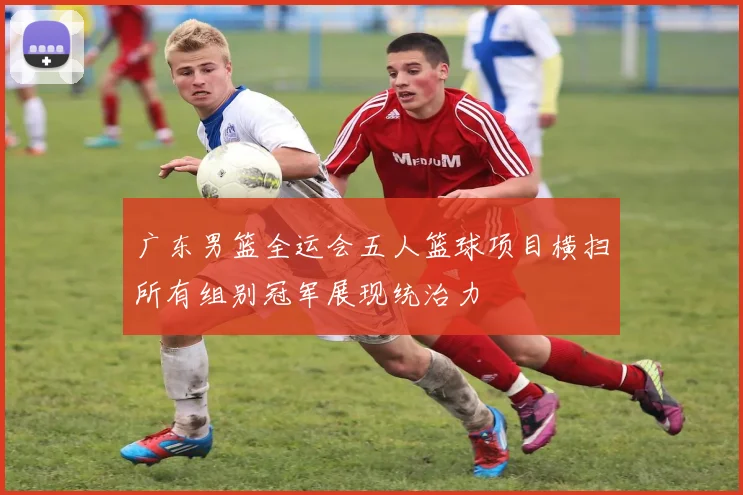 广东男篮全运会五人篮球项目横扫所有组别冠军展现统治力