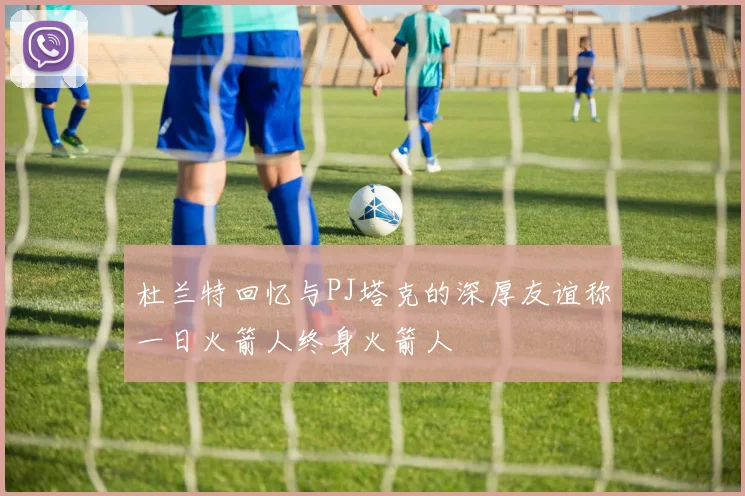 杜兰特回忆与PJ塔克的深厚友谊称一日火箭人终身火箭人